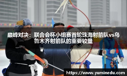 巅峰对决：联合会杯小组赛首轮珠海射箭队vs乌鲁木齐射箭队的重要较量
