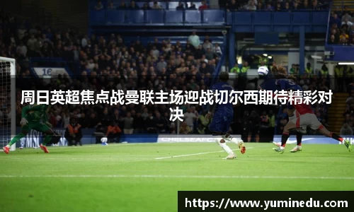 周日英超焦点战曼联主场迎战切尔西期待精彩对决